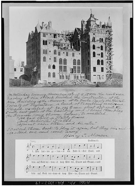 19.  Photocopy of photograph (source uncertain; probably Bucks County Historical Society) ca. 1916, photographer unknown SHOWING CONSTRUCTION ESSENTIALLY COMPLETED. MERCER'S CAPTION READS: 'ON SATURDAY EVENING, NOVEMBER 13th AT 5: 15 P.M. THE WORKMEN HAVING AT FIVE O'CLOCK FINISHED THE CONSTRUCTION OF THE NEW BUILDING OF THE MUSEUM OF THE BUCKS COUNTY HISTORICAL SOCIETY AT DOYLESTOWN, A BAND OF TRAVELLING MUSICIANS STOPPED UNASKED AT NO. 196 GREEN STREET OPPOSITE THE SOUTHEAST GABLE OF THE BUILDING AND I HEARD THEM PLAY THE GERMAN SONG SHOWN BELOW, TRANSLATED 'WE HAD BUILT A STATELY HOUSE, AND DEDICATED IT TO GOD, AGAINST RAIN, STORM AND DISASTER' I CALLED THEM BACK TO PLAY IT AGAIN, BUT THEY MISUNDERSTOOD ME AND WENT AWAY. HENRY C. MERCER' - Mercer Museum, Pine & Ashland Streets, Doylestown, Bucks County, PA